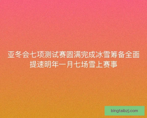 亚冬会七项测试赛圆满完成冰雪筹备全面提速明年一月七场雪上赛事