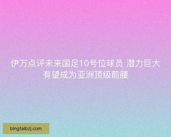 伊万点评未来国足10号位球员 潜力巨大有望成为亚洲顶级前腰