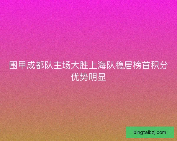 围甲成都队主场大胜上海队稳居榜首积分优势明显