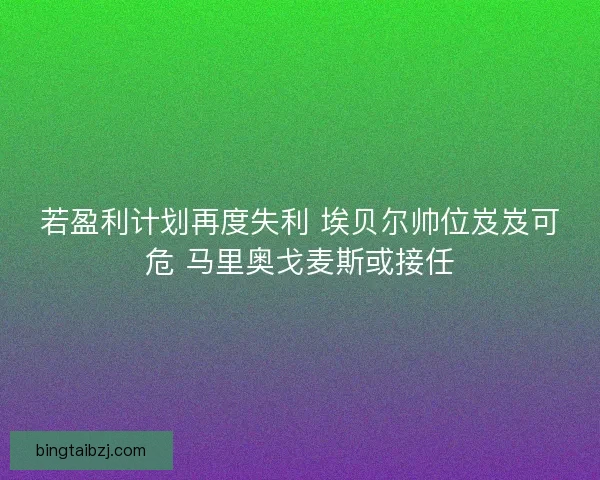 若盈利计划再度失利 埃贝尔帅位岌岌可危 马里奥戈麦斯或接任