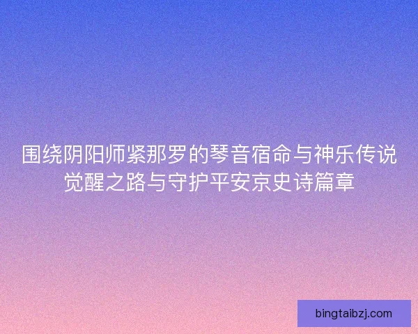 围绕阴阳师紧那罗的琴音宿命与神乐传说觉醒之路与守护平安京史诗篇章